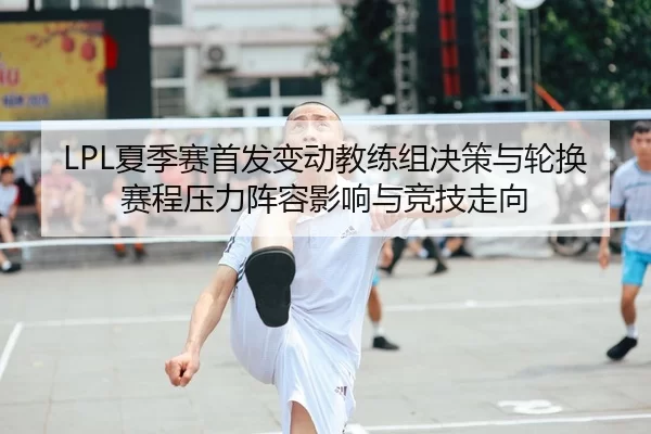 LPL夏季赛首发变动教练组决策与轮换赛程压力阵容影响与竞技走向
