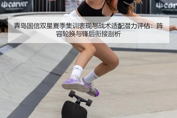 青岛国信双星夏季集训表现与战术适配潜力评估：阵容轮换与锋后衔接剖析